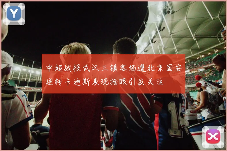中超战报武汉三镇客场遭北京国安逆转卡迪斯表现抢眼引发关注