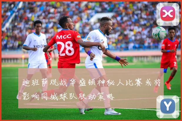 迪班萨观战华盛顿神秘人比赛或将影响同城球队联动策略