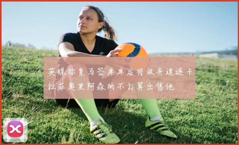 英媒称皇马签库库后将放弃追逐卡拉菲奥里阿森纳不打算出售他