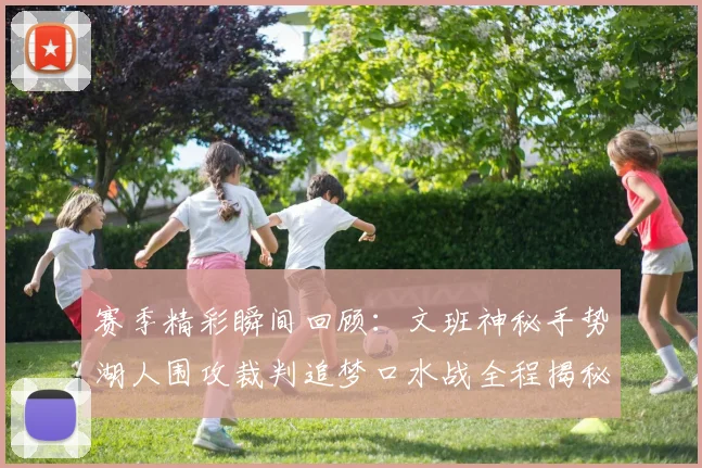 赛季精彩瞬间回顾：文班神秘手势湖人围攻裁判追梦口水战全程揭秘