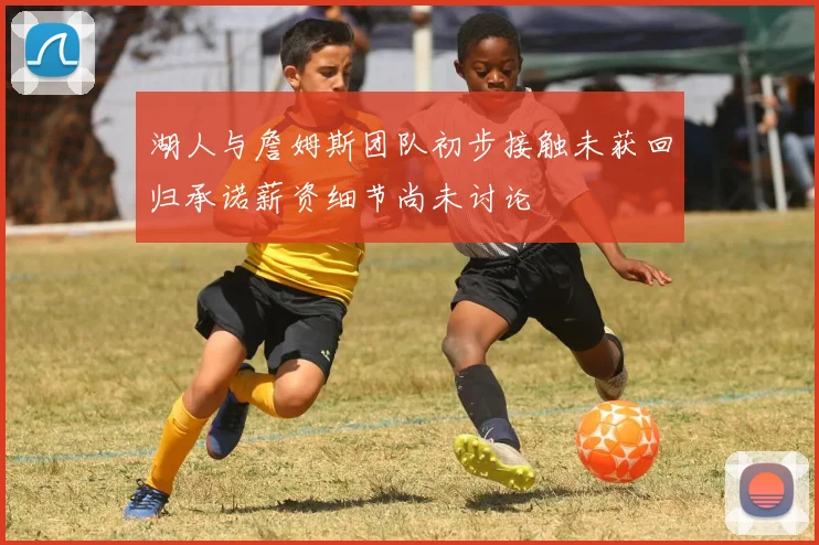 湖人与詹姆斯团队初步接触未获回归承诺薪资细节尚未讨论