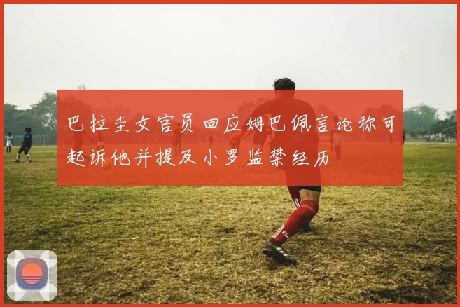 巴拉圭女官员回应姆巴佩言论称可起诉他并提及小罗监禁经历