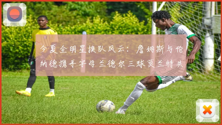 今夏全明星换队风云：詹姆斯与伦纳德携手字母兰德尔三球莫兰特共创辉煌