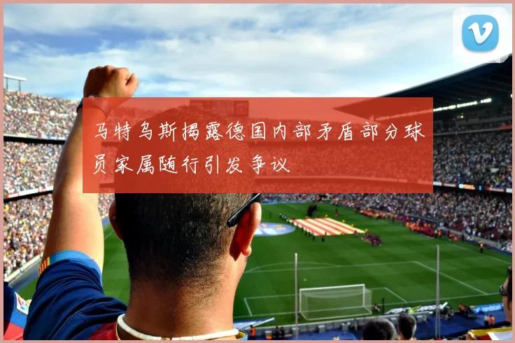 马特乌斯揭露德国内部矛盾部分球员家属随行引发争议