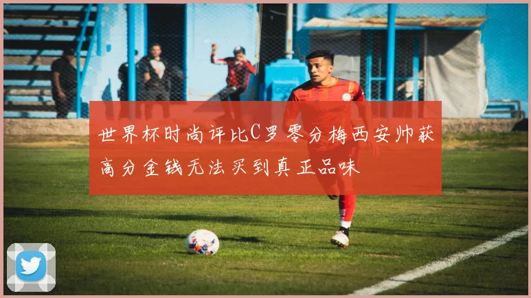 世界杯时尚评比C罗零分梅西安帅获高分金钱无法买到真正品味