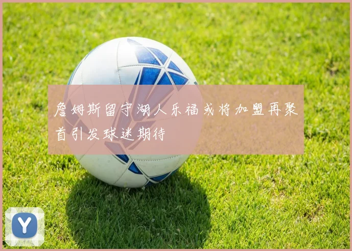 詹姆斯留守湖人乐福或将加盟再聚首引发球迷期待