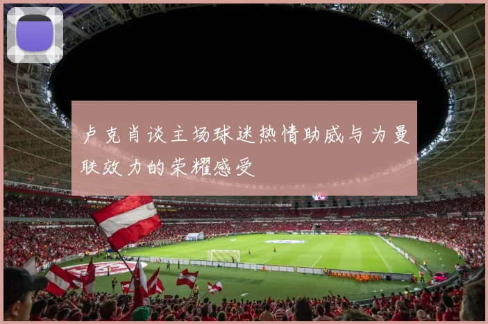 卢克肖谈主场球迷热情助威与为曼联效力的荣耀感受