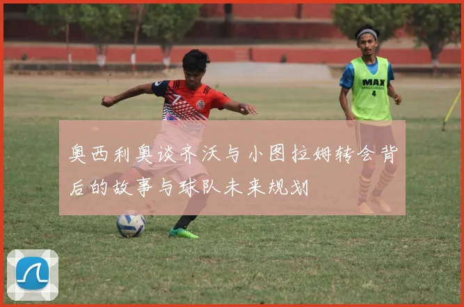 奥西利奥谈齐沃与小图拉姆转会背后的故事与球队未来规划