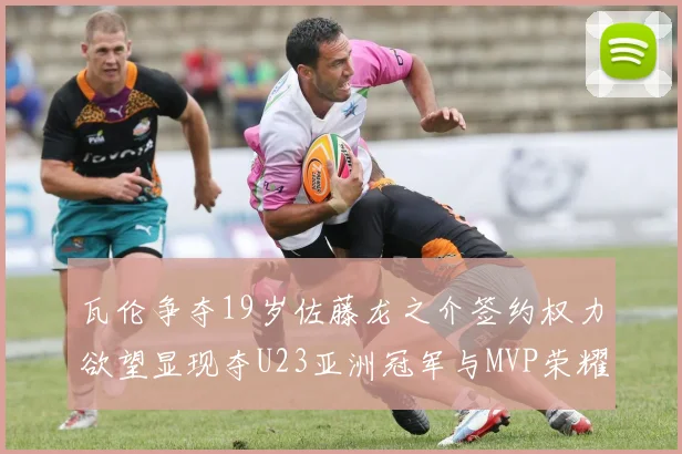瓦伦争夺19岁佐藤龙之介签约权力欲望显现夺U23亚洲冠军与MVP荣耀